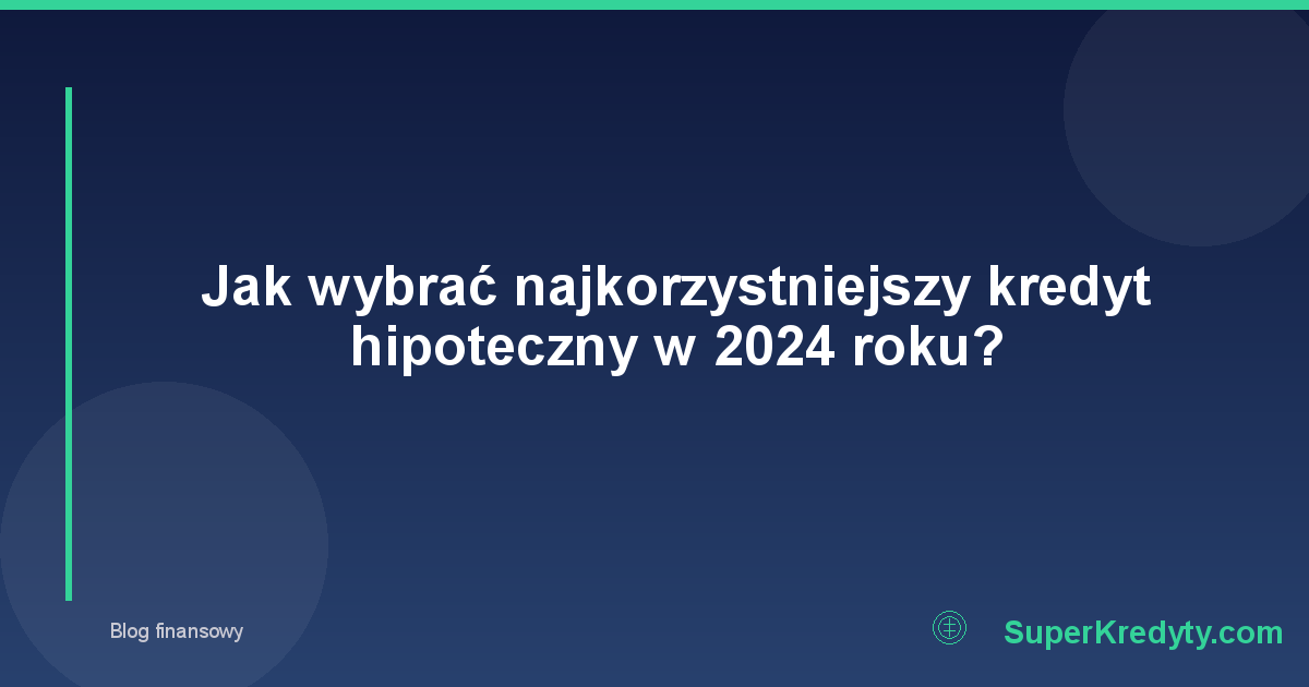 Jak wybrać najkorzystniejszy kredyt hipoteczny w 2024 roku?